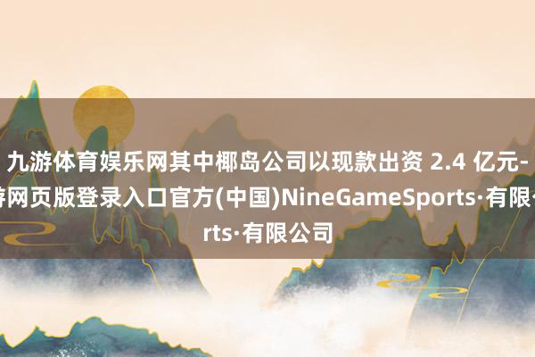 九游体育娱乐网其中椰岛公司以现款出资 2.4 亿元-九游网页版登录入口官方(中国)NineGameSports·有限公司
