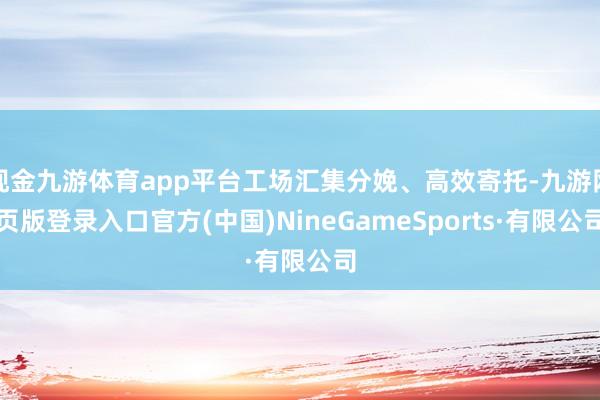 现金九游体育app平台工场汇集分娩、高效寄托-九游网页版登录入口官方(中国)NineGameSports·有限公司