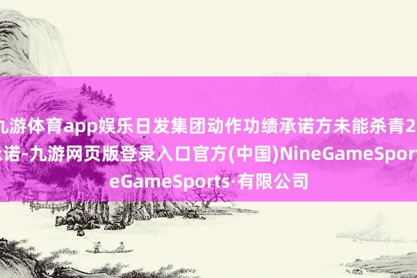 九游体育app娱乐日发集团动作功绩承诺方未能杀青2022年功绩承诺-九游网页版登录入口官方(中国)NineGameSports·有限公司