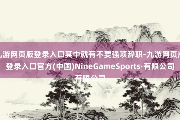 九游网页版登录入口其中就有不要强项辞职-九游网页版登录入口官方(中国)NineGameSports·有限公司