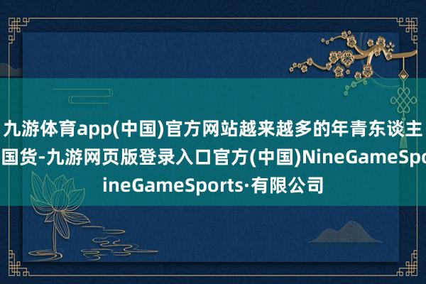 九游体育app(中国)官方网站越来越多的年青东谈主运行选择种种国货-九游网页版登录入口官方(中国)NineGameSports·有限公司