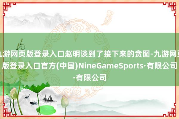 九游网页版登录入口赵明谈到了接下来的贪图-九游网页版登录入口官方(中国)NineGameSports·有限公司