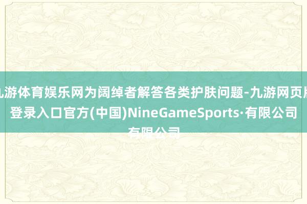 九游体育娱乐网为阔绰者解答各类护肤问题-九游网页版登录入口官方(中国)NineGameSports·有限公司