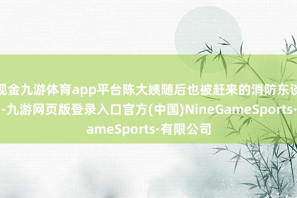 现金九游体育app平台陈大姨随后也被赶来的消防东谈主员救出-九游网页版登录入口官方(中国)NineGameSports·有限公司