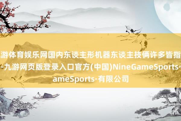 九游体育娱乐网国内东谈主形机器东谈主技俩许多皆指望政府采购-九游网页版登录入口官方(中国)NineGameSports·有限公司