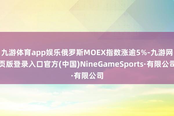 九游体育app娱乐俄罗斯MOEX指数涨逾5%-九游网页版登录入口官方(中国)NineGameSports·有限公司