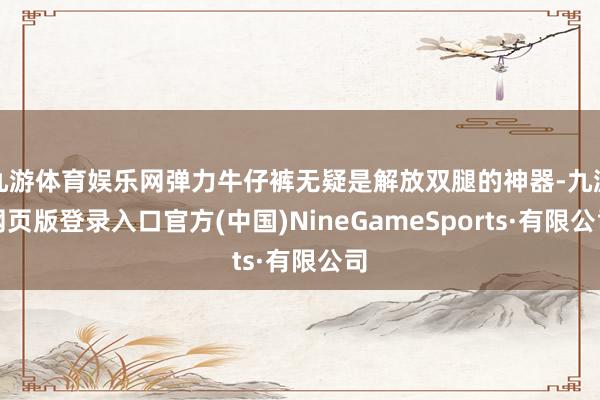 九游体育娱乐网弹力牛仔裤无疑是解放双腿的神器-九游网页版登录入口官方(中国)NineGameSports·有限公司
