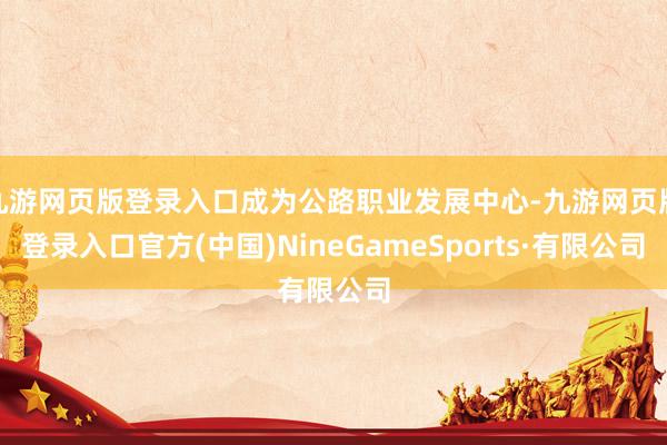 九游网页版登录入口成为公路职业发展中心-九游网页版登录入口官方(中国)NineGameSports·有限公司