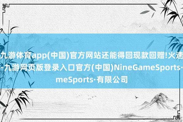 九游体育app(中国)官方网站还能得回现款回赠!火速步履起来-九游网页版登录入口官方(中国)NineGameSports·有限公司