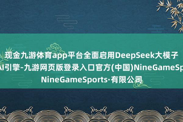 现金九游体育app平台全面启用DeepSeek大模子与腾讯混元双AI引擎-九游网页版登录入口官方(中国)NineGameSports·有限公司