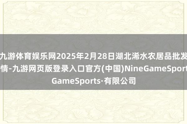 九游体育娱乐网2025年2月28日湖北浠水农居品批发商场价钱行情-九游网页版登录入口官方(中国)NineGameSports·有限公司