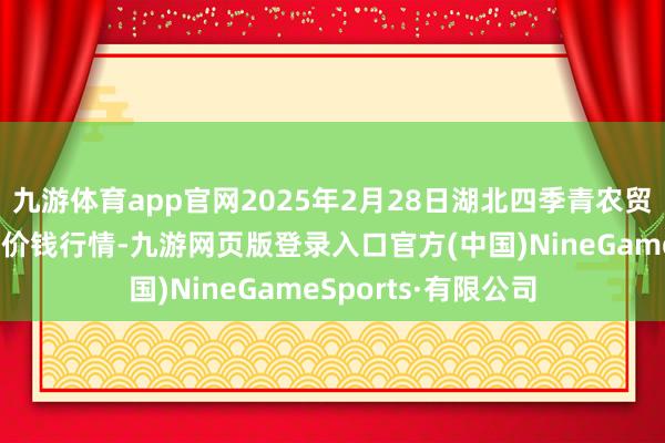 九游体育app官网2025年2月28日湖北四季青农贸市集惩处有限公司价钱行情-九游网页版登录入口官方(中国)NineGameSports·有限公司
