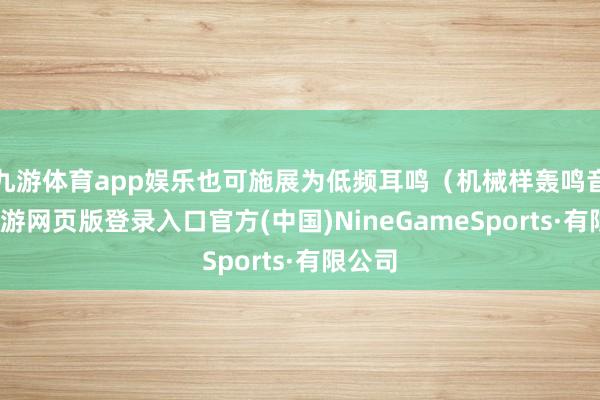 九游体育app娱乐也可施展为低频耳鸣（机械样轰鸣音）-九游网页版登录入口官方(中国)NineGameSports·有限公司