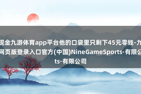 现金九游体育app平台他的口袋里只剩下45元零钱-九游网页版登录入口官方(中国)NineGameSports·有限公司