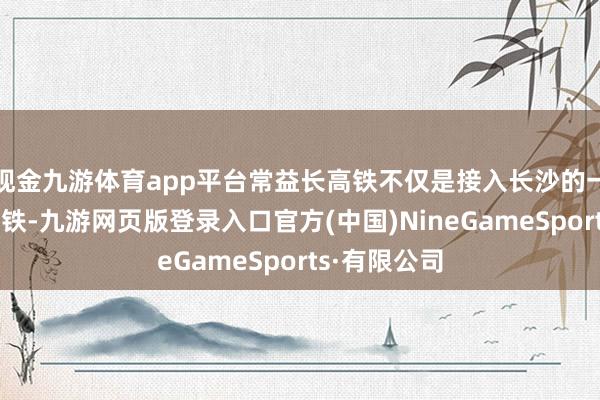 现金九游体育app平台常益长高铁不仅是接入长沙的一条辐照性高铁-九游网页版登录入口官方(中国)NineGameSports·有限公司