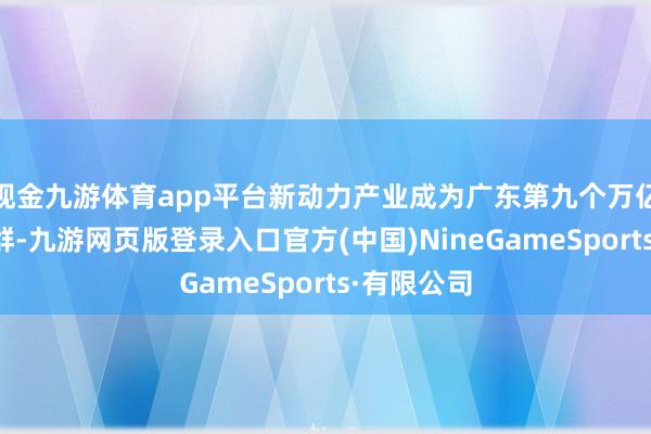 现金九游体育app平台新动力产业成为广东第九个万亿级产业集群-九游网页版登录入口官方(中国)NineGameSports·有限公司