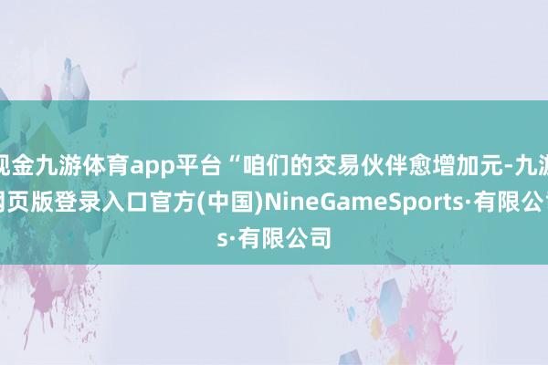 现金九游体育app平台“咱们的交易伙伴愈增加元-九游网页版登录入口官方(中国)NineGameSports·有限公司