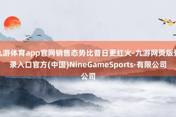 九游体育app官网销售态势比昔日更红火-九游网页版登录入口官方(中国)NineGameSports·有限公司