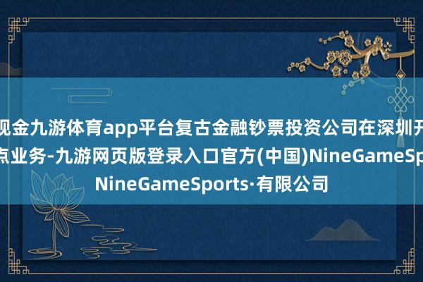 现金九游体育app平台复古金融钞票投资公司在深圳开展股权投资试点业务-九游网页版登录入口官方(中国)NineGameSports·有限公司