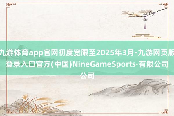 九游体育app官网初度宽限至2025年3月-九游网页版登录入口官方(中国)NineGameSports·有限公司
