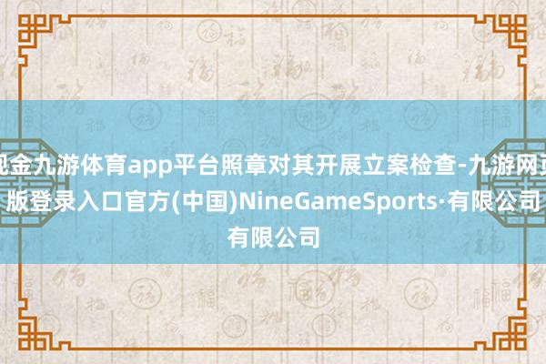 现金九游体育app平台照章对其开展立案检查-九游网页版登录入口官方(中国)NineGameSports·有限公司