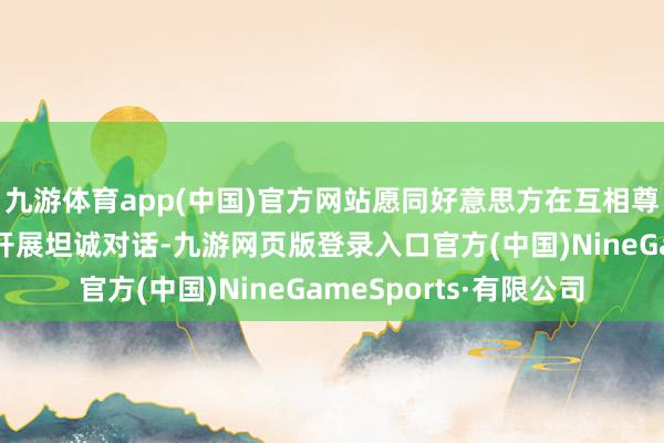 九游体育app(中国)官方网站愿同好意思方在互相尊重、对等互利基础上开展坦诚对话-九游网页版登录入口官方(中国)NineGameSports·有限公司