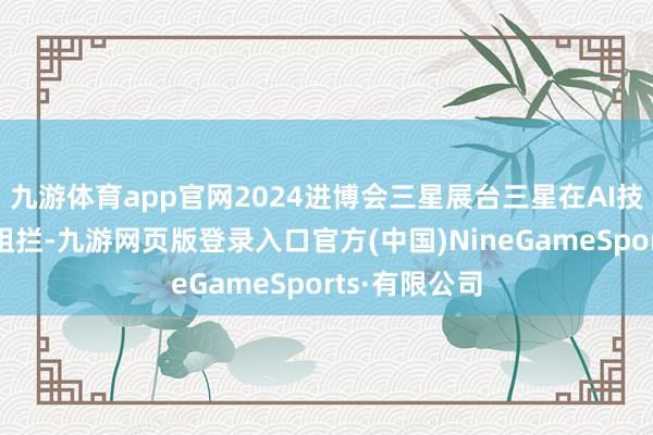 九游体育app官网2024进博会三星展台三星在AI技能规模翻新阻拦-九游网页版登录入口官方(中国)NineGameSports·有限公司
